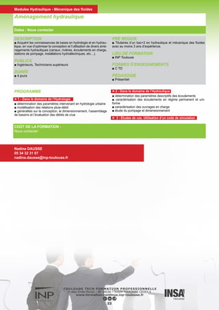 DESCRIPTION
■ Introduire les trois classes d’équations aux dérivées partielles
linéaires du 2ème ordre (parabolique, elliptique et hyperbolique)
et quelques outils standards de résolution analytique ; mettre en
évidence les comportements spécifiques des solutions (diffusion,
ondes, potentiels harmoniques).
■ Le cours est limité aux problèmes EDP à deux coordonnées ((x,y)
ou (x,t)).
PUBLICS
■ Bac +2
DURÉE
■ 6 jours
PRÉ REQUIS
■ Titulaires d’un bac+2 en hydraulique et mécanique des fluides
avec au moins 3 ans d’expérience.
LIEU DE FORMATION
■ INP Toulouse
FORMES D’ENSEIGNEMENTS
■ C
PÉDAGOGIE
■ Mixte (présentiel et distant)
Equations aux dérivées partielles
COÛT DE LA FORMATION :
Nous contacter
Valérie SCHMITT
05 34 32 31 08
valerie.schmitt@inp-toulouse.fr
PROGRAMME
■ Équation de diffusion
■ Solution par transformée de Fourier en milieu infini, interpréta-
tion, conditions limites, solution par séparation de variables.
■ Équation des ondes
■ Advection, solution par changement de variables, méthode des
caractéristiques, interprétation, équations des ondes, solution de
d’Alembert, système de 2 EDP d’ordre 1, diagonalisation, condi-
tions aux limites, interprétation.
■ Équation de Laplace
■ Champs irrotationnels et solénoïdaux, potentiel et fonction de
courant, lignes de courant et iso-potentielles, potentiels singulier
(source, tourbillon, doublet), interprétation.
23
Dates : Nous contacter
Modules Hydraulique - Mécanique des fluides
 