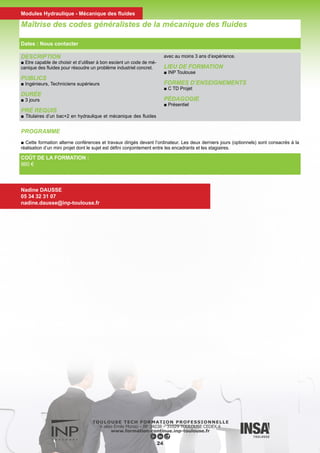 DESCRIPTION
■ Acquérir les définitions et méthodologies de base de la méca-
nique des structures.
PUBLICS
■ Bac +2
DURÉE
■ 6 jours
PRÉ REQUIS
■ Pouvoir traiter les problèmes d’analyse structurale élémentaires
et connaître leurs limites, comprendre les ouvrages traitant de
cette discipline et être capable de collaborer techniquement avec
des spécialistes.
LIEU DE FORMATION
■ INP Toulouse
FORMES D’ENSEIGNEMENTS
■ C
PÉDAGOGIE
■ Mixte (présentiel et distant)
PROGRAMME
■ Fondements de la mécanique des milieux continus solides.
■ Statique des assemblages.
■ Poutres en effort normal, flexion, torsion.
■ Méthodologie d’analyse statique.
■ Introduction aux structures minces et aux approches numériques.
Mécanique des Structures
COÛT DE LA FORMATION :
Nous contacter
Valérie SCHMITT
05 34 32 31 08
valerie.schmitt@inp-toulouse.fr
25
Dates : Nous contacter
Modules Hydraulique - Mécanique des fluides
 