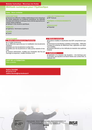 PROGRAMME
►Jour 1 :
Généralités
■ Présentation de la structure générale du système et son utilisation
■ Présentation détaillée des possibilités de TELEMAC-2D
■ Les différentes phases de l’installation de TELEMAC
■ La gestion des mises à jour
■ L’accès à l’information (documentation, forum …)
■ Notion de base sur la programmation Fortran appliquée à TELEMAC
La préparation du maillage de calcul
■ Les données nécessaires à la création du maillage
■ Les principes généraux des outils disponibles
■ Méthodologie de prise en compte des singularités
■ Création pratique d’un maillage
►Jour 2 : Configuration d’un calcul
■ Présentation des différentes étapes de configuration d’un calcul
■ Définition des conditions initiales
■ Gestion du type de condition à la limite, et imposition des valeurs
en cours de calcul
■ Le paramétrage physique (frottement, turbulence …)
■ Les principaux aspects du paramétrage numérique (schéma de
convection, solveur …)
■ Utilisation de l’outil Fudaa-Prepro pour la configuration des calculs
■ Application pratique
■ Exploitation des résultats graphiques (notion de base sur l’utilisa-
tion des différents outils disponibles)
■ Exploitation et analyse du fichier de contrôle d’un calcul
■ Configuration d’un calcul parallèle
►Jour 3 : Applications avancées en fluvial ou maritime
■ Option « fluvial »
■ Notion de lit mineur et de plaine inondable
■ Gestion des différents types d’hydrogrammes,
■ Calculs de mise en régime
■ Les méthodes de calibration des modèles
■ La modélisation des piles de pont, de digues …
■ La modélisation des digues submersibles
■ La gestion des conditions aux limites complexes (courbe de ta-
rage, ouvrages particuliers …)
■ La gestion des conditions initiales complexes (rupture sur fond
sec, pente initiale de surface libre …)
■ La gestion d’obstacles non représentées (forces de trainées, vé-
gétation non submergée …)
■ Application pratique
■ Discussion libre
■ Option « maritime »
■ La gestion des bases de données de marée
■ La gestion des conditions aux limites complexes
■ Les méthodes de calibration des modèles
■ La prise en compte de phénomènes spécifiques (Coriolis, force
génératrice de la marée)
■ L’utilisation des coordonnées sphériques
■ Les spécificités des modèles d’estuaire
■ Application pratique
■ Discussion libre
Système de modélisation TELEMAC
Formation à l’utilisation de TELEMAC - 2D
COÛT DE LA FORMATION :
1 500 €
Nadine DAUSSE
05 34 32 31 07
nadine.dausse@inp-toulouse.fr
27
OBJECTIFS
■ Acquérir les principes généraux concernant l’utilisation du sys-
tème TELEMAC.
■ Acquérir les principes généraux concernant l’installation et la
gestion du système TELEMAC.
■ Etre capable de mettre en œuvre une modélisation 2D dans le
domaine fluvial ou maritime et disposer d’une bonne connaissance
de base de l’ensemble des modules mis en œuvre (générateur
maillage, noyau de calcul, post-processeur)
■ La formation s’appuie essentiellement sur les aspects pratiques
liés à la réalisation d’un modèle fluvial ou maritime mettant en
œuvre les principaux aspects rencontrés dans ce type d’étude :
• notion de lit mineur et de plaine inondable
• gestion des différents types d’hydrogrammes,
• calculs de mise en régime
• les méthodes de calibration des modèles
• modélisation de piles de pont, de digues …
• analyse des débits
PUBLICS
■ Ingénieurs et Techniciens devant mettre en œuvre des mo-
délisations courantologiques à l’aide de TELEMAC-2D dans le
domaine fluvial ou maritime.
DURÉE
■ 3 jours (2 jours de tronc commun + 1 jour de spécialisation
maritime/fluvial au choix)
Dates : Du 23 au 25 Novembre
Modules Hydraulique - Mécanique des fluides
 