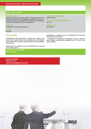 DESCRIPTION
■ Familiarisation avec les concepts de base de l’hydraulique à sur-
face libre en relation avec des problèmes concrets d’écoulements
en rivières : charge hydraulique, hauteurs conjuguées pour l’éner-
gie spécifique ou l’impulsion, identification des régimes torrentiels
et fluviaux, compréhension du phénomène de ressaut hydraulique,
pertes de charges et identification des courbes de remous pour un
écoulement filaire, manipulation de lois de seuil et de courbes de
tarage....
■ Approfondissements sur les pratiques de métrologie dans les
rivières.
■ Mise en œuvre des concepts à travers des travaux pratiques
dans des canaux hydrauliques instrumentés.
PUBLICS
■ Bac +2
DURÉE
■ 3 jours
LIEU DE FORMATION
■ INP Toulouse
FORMES D’ENSEIGNEMENTS
■ C TP
Les documents de ce cours sont diffusés sous la licence CC BY-
SA
PÉDAGOGIE
■ Présentiel
INTERVENANTS
■ O. Thual
■ L. Cassan
Écoulements en rivières
Nadine DAUSSE
05 34 32 31 07
nadine.dausse@inp-toulouse.fr
29
PROGRAMME
■ Introduction
■ Notions fondamentales d’hydraulique
■ Travaux pratiques pour l’hydraulique fluviale
■ Applications à la métrologie fluviale
■ Travaux pratiques pour la métrologie fluviale
COÛT DE LA FORMATION :
Nous contacter
Dates : Nous contacter
Modules Hydraulique - Mécanique des fluides
 