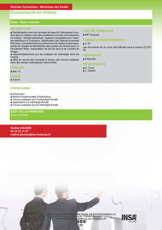 DESCRIPTION
■ Ce stage constitue une excellente introduction à l’hydrologie :
Envisager les principales applications hydrologiques, à partir d’un
exposé général sur les bases de l’hydrologie
Fournir les apports théoriques concernant les principaux concepts,
méthodes et outils d’analyses utilisés en hydrologie de surface
A l’issu du stage les participants seront capables de comprendre
le fonctionnement d’un bassin versant, et disposeront des bases
nécessaires à une analyse critique de rapports d’études
■ Alternance de théorie et d’exercices d’application (par exemple
délimitation d’un bassin versant, analyse de la distribution des
pluies maximales journalières, ...)
PUBLICS
■ Ingénieurs, Techniciens supérieurs
PRÉ REQUIS
Ce stage concerne tous les acteurs du domaine de l’eau : agents
des collectivités territoriales, personnels des directions de l’environ-
nement, de l’équipement, salariés d’entreprises en charge de ré-
seaux d’observation ou de gestion de cours d’eau
Il ne nécessite pas de pré-requis particuliers et s’adresse aussi bien
à des techniciens ou ingénieurs qu’à des autodidactes qui bénéfi-
cient d’une expérience dans le domaine
DURÉE
■ 21h / 3 jours
LIEU DE FORMATION
■ INP ENSEEIHT
FORMES D’ENSEIGNEMENTS
■ C, TD
PÉDAGOGIE
■ Présentiel
Hyrdrologie Générale et Appliquée
COÛT DE LA FORMATION :
Nous contacter
Nadine DAUSSE
05 34 32 31 07
nadine.dausse@inp-toulouse.fr
PROGRAMME
■ Introduction à l’hydrologie Rappels
■ Les précipitations
■ L’évaporation et l’évapotranspiration
■ L’eau dans le sol : infiltration, redistribution, nappe Les écoule-
ments de surface
30
Dates : Nous contacter
Modules Hydraulique - Mécanique des fluides
 