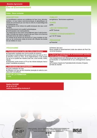 DESCRIPTION
■ Acquérir l’essentiel des connaissances et des méthodes modernes
impliquées dans la gestion de l’eau, à l’échelle de la culture, de l’ex-
ploitation et du territoire.
PUBLICS
■ Bac +2
DURÉE
■ 60h
LIEU DE FORMATION
■ INP Toulouse
FORMES D’ENSEIGNEMENTS
■ C TD Projet
PÉDAGOGIE
■ Présentiel
Gestion de l’Eau en Agriculture
Dates : Nous contacter
COÛT DE LA FORMATION :
1 000€
Nadine DAUSSE
05 34 32 31 07
nadine.dausse@inp-toulouse.fr
33
Modules Agronomie
PROGRAMME
► Contexte (6h)
■ Scenarii d’évolution du climat - conséquences pour l’Agriculture
■ Contexte économique et législatif
► Gestion de l’eau en Agriculture (10h)
■ Ressource en eau et irrigation
■ Stratégies agronomiques
■ Les systèmes de cultures secs et irrigués et sous contraintes
► Outils et méthodes pour la conduite de l’irrigation (10h)
■ Basées sur le suivi des cultures
■ Basées sur la modélisation
► L’irrigation (10h)
■ Techniques d’irrigation
■ Efficience de l’eau
■ Impact sur l’environnement
► Gestion de la ressource en eau à l’échelle d’un territoire (10h)
■ La gestion de la ressource, les usages de l’eau et les acteurs
■ La gestion des systèmes non irrigués
■ Outils et modèles de l’agronomie: exemple du système irrigué
réalimenté par le canal de la Neste
■ Point de vue d’une collectivité territoriale
► Conclusion (1h)
 