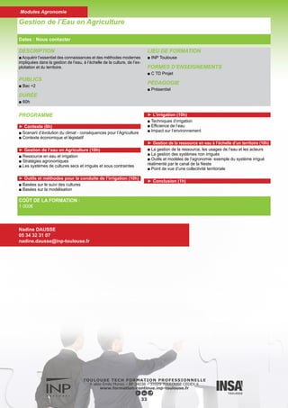 DESCRIPTION
■ Cet enseignement de protection des cultures a pour but de
donner un aperçu de la diversité des ennemis des cultures :
parasites, ravageurs et mauvaises herbes.
■ Les concepts de lutte raisonnée, protection intégrée et lutte
biologique seront introduits.
PUBLICS
■ Ingénieurs, Techniciens supérieurs
DURÉE
■ 60h
LIEU DE FORMATION
■ INP Toulouse
FORMES D’ENSEIGNEMENTS
■ C TD TP
PÉDAGOGIE
■ Présentiel
Protection des cultures
34
Dates : Nous contacter
Modules Agronomie
COÛT DE LA FORMATION :
1 000€
Nadine DAUSSE
05 34 32 31 07
nadine.dausse@inp-toulouse.fr
PROGRAMME
► ENTOMOLOGIE APPLIQUEE : (7 séances de 2 heures)
■ Au cours de ces séances, des identifications d’insectes seront
réalisées, à l’aide de clés de détermination adaptées, au niveau
des ordres et des principales familles d’intérêt agronomique : re-
connaissance des principaux ravageurs des cultures ainsi que de
quelques insectes auxiliaires.
■ En début de séance, des notions importantes d’entomologie fon-
damentale ou appliquée sont développées.
► PHYTOPATHOLOGIE : (7 séances de 2 heures)
Au cours de ces séances, les thèmes suivants seront abordés :
■ Diagnostic : détection et identification des agents pathogènes
(champignons, bactéries, virus, ...), techniques de diagnostic de
laboratoire (méthodes biologiques, sérologiques et moléculaires).
■ Parasitisme du système racinaire ; parasitisme du système aé-
rien.
■ Des exemples de maladies d’intérêt agronomique seront étudiés :
symptômes de maladie, biologie de l’agent pathogène, épidémio-
logie et méthodes de lutte.
► MALHERBOLOGIE : (3 séances de 2 heures)
Identification des principales mauvaises herbes des cultures, du
stade plantule au stade adulte :
■ Séance dicotylédones ; Séance graminées ; Sortie terrain. Utili-
sation de la clé de détermination.
 