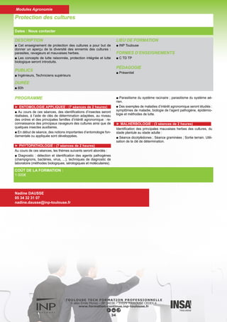 DESCRIPTION
■ Interface entre la biosphère, la lithosphère, l’atmosphère et l’hy-
drosphère le sol joue un rôle primordial de par ses fonctions multiples
essentielles dans tous les écosystèmes. Les pouvoirs publics sont en
train d’en prendre conscience et cherchent à protéger ce patrimoine
commun. Une directive cadre européenne est en cours d’élaboration
sur les sols. Le texte en préparation a pour objectif de mettre en place
un cadre d’action commun au niveau de l’Union Européenne, desti-
né à préserver, à protéger et à restaurer les sols. Ce texte souligne
les cinq menaces prioritaires qui pèsent sur nos sols européens :
érosion, perte de matière organique, contamination, imperméabilisa-
tion et diminution de la diversité biologique. Dans ce module, notre
objectif est de donner des méthodologies d’approches pour que les
étudiants soient capables de hiérarchiser, parmi toutes les caracté-
ristiques des sols, celles qui, d’une part, vont favoriser la potentialité
des sols à produire, et d’autre part, celles qui peuvent être à l’origine
d’une baisse d’une fertilité voire d’un dysfonctionnement dans l’envi-
ronnement, de manière à pourvoir répondre aux questions sociétales
pour lesquelles de gros enjeux pèsent sur les sols.
DURÉE
■ 60h
LIEU DE FORMATION
■ INP Toulouse
FORMES D’ENSEIGNEMENTS
■ C TD Projet
PÉDAGOGIE
■ Présentiel
Sol et Environnement
Dates : Nous contacter
COÛT DE LA FORMATION :
1 000€
Nadine DAUSSE
05 34 32 31 07
nadine.dausse@inp-toulouse.fr
PROGRAMME
► Types de sols et propriétés
■ Les principaux processus de pédogénèse sont expliqués
de manière à comprendre les propriétés des sols qui en
découlent. A l’échelle globale, les grands types de sols, sont
présentés. A l’échelle plus régionale, la répartition des sols
dans le paysage est expliquée en cours et revue sur le terrain
lors de la sortie où les sols de la région Midi-Pyrénées sont
décrits par les étudiants. Les menaces qui pèsent sur les sols
aussi expliquées. Une méthodologie d’interprétation des ana-
lyses est présentée en cours et appliquée en TD. A partir d’une
étude concrète, les étudiants doivent proposer un diagnostic
(rapport écrit rendu par trinôme).
► Erosion des sols
■ Les grands processus de l’érosion sont décrits avec une
iconographie très fournie. La compréhension des différents
agents de l’érosion, permet d’aller jusqu’à la mise en équation
de l’érosion hydrique (Equation de Wishmeier). Enfin, les prin-
cipaux moyens de lutte sont également expliqués.
► Biologie et microbiologie - Qualité des sols
■ La qualité des sols est enfin expliquée d’un point de vue de
la biologie. Il sera abordé le rôle de la mésofaune (ex : vers
de terre), de la microfaune (ex : fourmis, collemboles) et de la
microflore (ex : champignons et bactéries) en tant qu’acteurs
actifs des grandes fonctions biologiques des sols et dans la
dynamique des contaminants. Ils constituent aussi des bio-
marqueurs et des sentinelles biologiques. Une étude de cas
sur la biologie et la microbiologie des sols est traitée par les
étudiants sur le terrain et en TP.
► Analyse et interprétation des résultats
■ Basé pour une grande partie sur des TP au cours desquels
les étudiants acquièrent un savoir faire, font eux-mêmes les
analyses et récoltent des données, cet enseignement né-
cessite aussi du temps de réflexion dans l’interprétation des
résultats. Un CR est rendu par groupe
35
Modules Agronomie
 