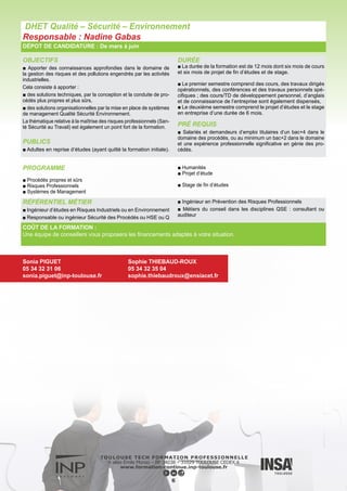 OBJECTIFS
■ Dispenser une formation professionnalisée dans les filières :
- de la production (génie des procédés, galénique),
- du contrôle et de la qualité (développement analytique, contrôle,
réglementation) des produits de santé.
■ Cette formation est caractérisée par un enseignement original :
- valorisant les acquisitions du cursus initial en rapport avec l’indus-
trie pharmaceutique,
- faisant intervenir des enseignants et des participants industriels de
niveau national et international,
- tenant compte de l’évolution des techniques industrielles et aussi
dans l’optique de la constitution des dossiers d’Autorisation de Mise
sur le Marché des Médicaments.
Le M2 offre une spécialisation vers les domaines du développe-
ment, de la production, des essais des médicaments, des AMM, des
dossiers d’enregistrement, notamment par la possibilité de stages
dans des structures hautement qualifiées.
PUBLICS
■ Adultes en reprise d’études (ayant quitté la formation initiale).
DURÉE
■ La formation se déroule sur 12 mois dont 5 mois de cours et
un stage industriel d’au moins 5 mois.
Une partie importante de l’enseignement est dispensée par des
professionnels de l’industrie.
PRÉ REQUIS
■ Salariés ou demandeurs d’emploi titulaires d’un bac+4 dans le
domaine ou au minimum un bac+2 dans le domaine et une expé-
rience professionnelle significative.
Pour tous les candidats, sont exigées les connaissances de base
dans les domaines concernés par les enseignements (procédés
industriels et de génie chimique, pharmaco-technie, contrôles phar-
maceutiques physico-chimiques et analytiques).
La formation s’adresse :
- aux pharmaciens, aux internes en pharmacie
- aux étudiants ayant validé leur 5ème année d’études pharmaceu-
tiques (filière industrie)
- aux ingénieurs (génie des procédés, chimie, INSA, ...)
- aux vétérinaires,
- aux titulaires de certains M1 (Physique, Chimie, Procédés Physi-
co-chimiques, Génie des Procédés, Chimie analytique, Formula-
tion, Ingénierie de la Santé…),
- aux salariés de l’industrie pharmaceutique possédant une forma-
tion de niveau équivalent (bac+4) ou une expérience profession-
nelle en adéquation avec les types d’emplois auxquels la formation
prépare.
Master 2 Procédés de Production, Qualité et Contrôle des Produits de Santé
Responsable : Martine Poux
DÉPOT DE CANDIDATURE : De mars à juin
PROGRAMME
■ Ingénierie et entreprise du médicament – notions fondamentales
■ Génie des procédés et ingénierie pharmaceutique
■ L’unité de production pharmaceutique
■ Contrôle des matières premières et essai du médicament
■ Ateliers d’applications pratiques
■ Langue : anglais
■ Stage de fin d’études
COÛT DE LA FORMATION :
Une équipe de conseillers vous proposera les financements adaptés à votre situation.
RÉFÉRENTIEL MÉTIER
■ Métiers de la qualité : Assureur, Auditeur, Responsable de Contrôle, Formateur
■ Métiers des Affaires Réglementaires
■ Métiers de la production : Responsable Production, Responsable Fabrication et Conditionnement; Responsable Développement
Industriel (mise en place des équipements pilotes et industriels), Responsable Validation/ Qualification
Sonia PIGUET
05 34 32 31 06
sonia.piguet@inp-toulouse.fr
Martine POUX
05 34 32 36 84
martine.poux@ensiacet.fr
7
 
