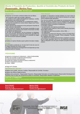 OBJECTIFS
■ Occuper des fonctions de contrôle ou de gestion de la qualité
des produits frais ou transformés. Le Master s’inscrit dans une pers-
pective de formation pluridisciplinaire, à caractère professionnel
agro-alimentaire, de diplômés de l’université, d’ingénieurs ou de
vétérinaires. Il s’agit donc d’une formation complémentaire qui vise
les secteurs de contrôle et de maîtrise de la qualité des entreprises
agro-alimentaires sous tous leurs aspects techniques, administra-
tifs, réglementaires, etc.
■ L’enseignement proposé a pour objectifs de former des spécia-
listes du contrôle de la qualité, de la mise en place d’une démarche
qualité, de la sécurité des aliments.
PUBLICS
■ Adultes en reprise d’études (ayant quitté la formation initiale).
DURÉE
■ La durée de la formation est de 12 mois dont six mois de cours
théoriques et six mois de stage en entreprise.
La formation est ouverte au contrat de professionnalisation sur
deux ans avec un parcours et un calendrier adaptés à l’alter-
nance.
PRÉ REQUIS
■ Salariés et demandeurs d’emploi titulaires d’un bac+4 dans le
domaine ou au minimum un bac+2 dans le domaine et une expé-
rience professionnelle significative.
■ Les profils de recrutement des étudiants sont très ciblés sur la
motivation vis-à-vis de la gestion de qualité, ou un intérêt pour les
filières agro-alimentaires (stages, emplois, vie associative …) et
sur un cursus en adéquation avec la formation (master 1 en qualité,
en agro-alimentaire, en microbiologie-biochimie avec une compo-
sante « aliment »).
DÉPOT DE CANDIDATURE : De mars à juin
PROGRAMME
■ Connaissance technique des produits alimentaires
■ Sécurité Biologique des Produits Alimentaires
■ Analyse de données
■ Management de la qualité et de la sécurité des produits alimen-
taires
■ Transformation des produits alimentaires
■ Science/Sécurité des aliments
■ Anglais – Communication professionnelle
■ UE Stage de fin d’études
8
RÉFÉRENTIEL MÉTIER
■ Les débouchés du master QPSA se situent dans le domaine
du contrôle de la qualité : totale, microbiologique, technologique,
organoleptique, formation.
■ Les postes occupés sont essentiellement des postes de res-
ponsable qualité, responsable assurance qualité, responsable de
laboratoire de contrôle, assistant qualité, chargé de mission ou
responsable d’organisme certificateur. Ils peuvent également se
situer au niveau des postes recherche et développement, évoluer
vers la responsabilité de production ou des ressources humaines.
COÛT DE LA FORMATION :
Une équipe de conseillers vous proposera les financements adaptés à votre situation.
Master 2 Qualité des Produits et Sécurité Alimentaire (QPSA)
Responsable : Benoît Van Der Rest
Sonia PIGUET
05 34 32 31 06
sonia.piguet@inp-toulouse.fr
José RAYNAL
05 34 32 39 84
raynal@ensat.fr
 