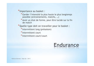* Importance au basket :

* Garder l’intensité la plus haute le plus longtemps

possible (entrainements, matchs, …)
* Avoir un état de forme, pour être lucide sur la fin
de match

* Quelle type doit on travailler pour le basket :
* Intermittent long (présaison)
* Intermittent court
* Intermittent court/court

Fabrice Serrano - Step Up - 2013

 