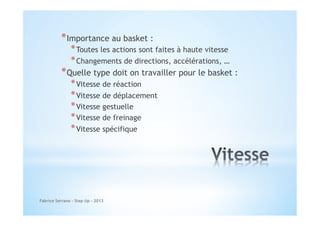 * Importance au basket :

* Toutes les actions sont faites à haute vitesse
* Changements de directions, accélérations, …

* Quelle type doit on travailler pour le basket :
* Vitesse de réaction
* Vitesse de déplacement
* Vitesse gestuelle
* Vitesse de freinage
* Vitesse spécifique

Fabrice Serrano - Step Up - 2013

 