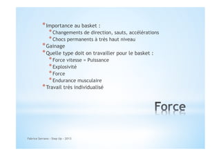 * Importance au basket :

* Changements de direction, sauts, accélérations
* Chocs permanents à très haut niveau

* Gainage
* Quelle type doit on travailler pour le basket :
* Force vitesse = Puissance
* Explosivité
* Force
* Endurance musculaire

* Travail très individualisé

Fabrice Serrano - Step Up - 2013

 