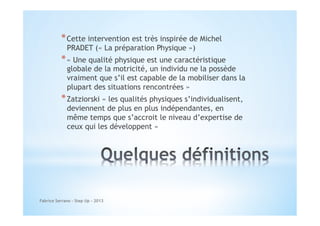 * Cette intervention est très inspirée de Michel
PRADET (« La préparation Physique »)

* « Une qualité physique est une caractéristique

globale de la motricité, un individu ne la possède
vraiment que s’il est capable de la mobiliser dans la
plupart des situations rencontrées »

* Zatziorski « les qualités physiques s’individualisent,
deviennent de plus en plus indépendantes, en
même temps que s’accroit le niveau d’expertise de
ceux qui les développent »

Fabrice Serrano - Step Up - 2013

 