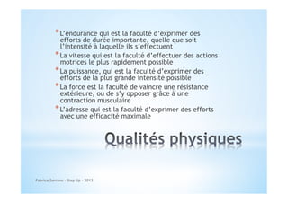 * L’endurance qui est la faculté d’exprimer des

efforts de durée importante, quelle que soit
l’intensité à laquelle ils s’effectuent
* La vitesse qui est la faculté d’effectuer des actions
motrices le plus rapidement possible
* La puissance, qui est la faculté d’exprimer des
efforts de la plus grande intensité possible
* La force est la faculté de vaincre une résistance
extérieure, ou de s’y opposer grâce à une
contraction musculaire
* L’adresse qui est la faculté d’exprimer des efforts
avec une efficacité maximale

Fabrice Serrano - Step Up - 2013

 