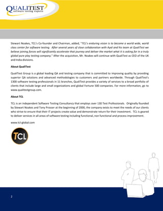 Stewart Noakes, TCL’s Co-founder and Chairman, added, "TCL’s enduring vision is to become a world wide, world
class center for software testing. After several years of close collaboration with Ayal and his team at QualiTest we
believe joining forces will significantly accelerate that journey and deliver the market what it is asking for in a truly
global pure play testing company." After the acquisition, Mr. Noakes will continue with QualiTest as CEO of the UK
and India divisions.

About QualiTest

QualiTest Group is a global leading QA and testing company that is committed to improving quality by providing
superior QA solutions and advanced methodologies to customers and partners worldwide. Through QualiTest's
1300 software testing professionals in 11 branches, QualiTest provides a variety of services to a broad portfolio of
clients that include large and small organizations and global Fortune 500 companies. For more information, go to
www.qualitestgroup.com.

About TCL

TCL is an independent Software Testing Consultancy that employs over 130 Test Professionals. Originally founded
by Stewart Noakes and Tony Prosser at the beginning of 2000, the company exists to meet the needs of our clients
who strive to ensure that their IT projects create value and demonstrate return for their investment. TCL is geared
to deliver services in all areas of software testing including functional, non functional and process improvement.

www.tcl-global.com




2
 