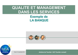QUALITE ET MANAGEMENT
DANS LES SERVICES
Exemple de
LA BANQUE

Forum 14 novembre 2013

Jérôme de Tourtier / ACI Tourtier conseil

 
