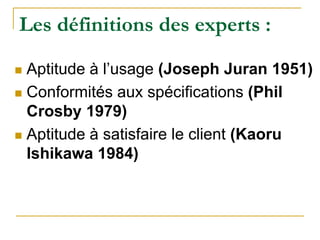 Les définitions des experts :
 Aptitude à l’usage (Joseph Juran 1951)
 Conformités aux spécifications (Phil
Crosby 1979)
 Aptitude à satisfaire le client (Kaoru
Ishikawa 1984)
 