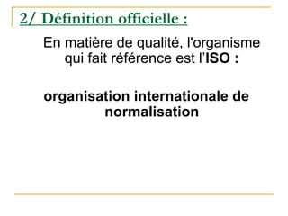 2/ Définition officielle :
En matière de qualité, l'organisme
qui fait référence est l’ISO :
organisation internationale de
normalisation
 