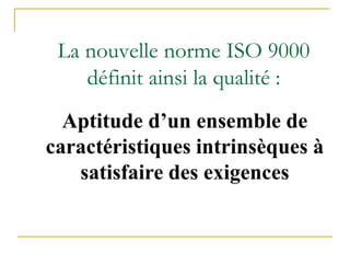 La nouvelle norme ISO 9000
définit ainsi la qualité :
Aptitude d’un ensemble de
caractéristiques intrinsèques à
satisfaire des exigences
 