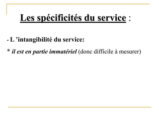 Les spécificités du service :
- L ’intangibilité du service:
* il est en partie immatériel (donc difficile à mesurer)
 