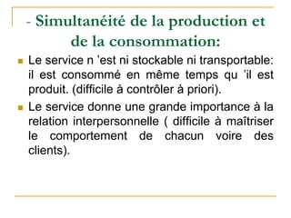 - Simultanéité de la production et
de la consommation:
 Le service n ’est ni stockable ni transportable:
il est consommé en même temps qu ’il est
produit. (difficile à contrôler à priori).
 Le service donne une grande importance à la
relation interpersonnelle ( difficile à maîtriser
le comportement de chacun voire des
clients).
 