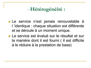 - Hétérogénéité :
 Le service n’est jamais renouvelable à
l ’identique : chaque situation est différente
et se déroule à un moment unique.
 Le service est évalué sur le résultat et sur
la manière dont il est fourni ( il est difficile
à le réduire à la prestation de base)
 
