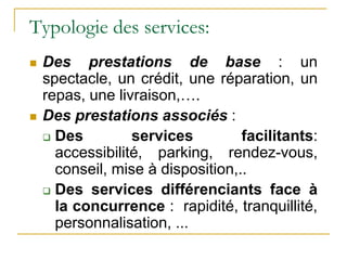 Typologie des services:
 Des prestations de base : un
spectacle, un crédit, une réparation, un
repas, une livraison,….
 Des prestations associés :
 Des services facilitants:
accessibilité, parking, rendez-vous,
conseil, mise à disposition,..
 Des services différenciants face à
la concurrence : rapidité, tranquillité,
personnalisation, ...
 