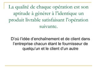 La qualité de chaque opération est son
aptitude à générer à l’identique un
produit livrable satisfaisant l’opération
suivante.
D’où l’idée d’enchaînement et de client dans
l’entreprise chacun étant le fournisseur de
quelqu’un et le client d’un autre
 
