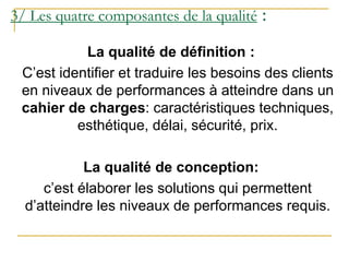 3/ Les quatre composantes de la qualité :
La qualité de définition :
C’est identifier et traduire les besoins des clients
en niveaux de performances à atteindre dans un
cahier de charges: caractéristiques techniques,
esthétique, délai, sécurité, prix.
La qualité de conception:
c’est élaborer les solutions qui permettent
d’atteindre les niveaux de performances requis.
 