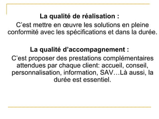 La qualité de réalisation :
C’est mettre en œuvre les solutions en pleine
conformité avec les spécifications et dans la durée.
La qualité d’accompagnement :
C’est proposer des prestations complémentaires
attendues par chaque client: accueil, conseil,
personnalisation, information, SAV…Là aussi, la
durée est essentiel.
 