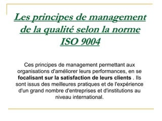 Les principes de management
de la qualité selon la norme
ISO 9004
Ces principes de management permettant aux
organisations d'améliorer leurs performances, en se
focalisant sur la satisfaction de leurs clients . Ils
sont issus des meilleures pratiques et de l'expérience
d'un grand nombre d'entreprises et d'institutions au
niveau international.
 
