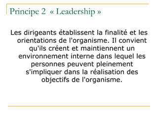 Principe 2 « Leadership »
Les dirigeants établissent la finalité et les
orientations de l'organisme. Il convient
qu'ils créent et maintiennent un
environnement interne dans lequel les
personnes peuvent pleinement
s'impliquer dans la réalisation des
objectifs de l'organisme.
 
