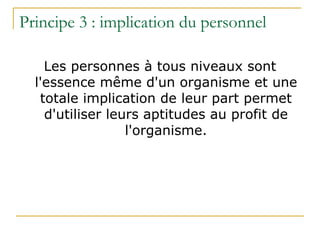 Principe 3 : implication du personnel
Les personnes à tous niveaux sont
l'essence même d'un organisme et une
totale implication de leur part permet
d'utiliser leurs aptitudes au profit de
l'organisme.
 
