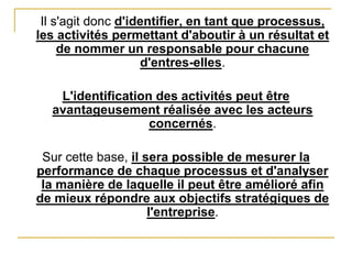 Il s'agit donc d'identifier, en tant que processus,
les activités permettant d'aboutir à un résultat et
de nommer un responsable pour chacune
d'entres-elles.
L'identification des activités peut être
avantageusement réalisée avec les acteurs
concernés.
Sur cette base, il sera possible de mesurer la
performance de chaque processus et d'analyser
la manière de laquelle il peut être amélioré afin
de mieux répondre aux objectifs stratégiques de
l'entreprise.
 