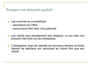 Pourquoi une démarche qualité?
 Les marchés se mondialisent:
- abondance de l’offre,
- concurrence très forte, très présente.
 Les clients sont actuellement très exigeant, ce qui crée une
pression très forte sur les entreprises.
 L’émergence chez les salariés de nouveaux besoins et droits
impose de satisfaire son personnel au même titre que ses
clients
 