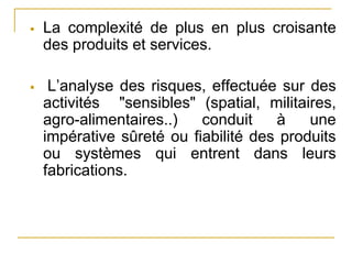  La complexité de plus en plus croisante
des produits et services.
 L’analyse des risques, effectuée sur des
activités "sensibles" (spatial, militaires,
agro-alimentaires..) conduit à une
impérative sûreté ou fiabilité des produits
ou systèmes qui entrent dans leurs
fabrications.
 