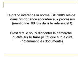 Le grand intérêt de la norme ISO 9001 réside
dans l'importance accordée aux processus
(mentionné 68 fois dans le référentiel !).
C'est dire le souci d'orienter la démarche
qualité sur le faire plutôt que sur le dire
(notamment les documents).
 