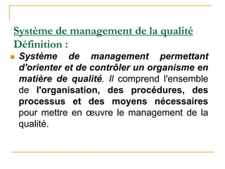 Système de management de la qualité
Définition :
 Système de management permettant
d'orienter et de contrôler un organisme en
matière de qualité. Il comprend l'ensemble
de l'organisation, des procédures, des
processus et des moyens nécessaires
pour mettre en œuvre le management de la
qualité.
 