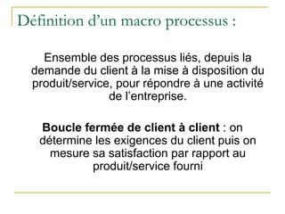 Définition d’un macro processus :
Ensemble des processus liés, depuis la
demande du client à la mise à disposition du
produit/service, pour répondre à une activité
de l’entreprise.
Boucle fermée de client à client : on
détermine les exigences du client puis on
mesure sa satisfaction par rapport au
produit/service fourni
 