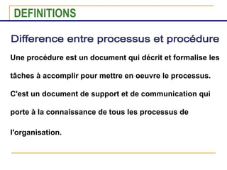 Une procédure est un document qui décrit et formalise les
tâches à accomplir pour mettre en oeuvre le processus.
C'est un document de support et de communication qui
porte à la connaissance de tous les processus de
l'organisation.
DEFINITIONS
 