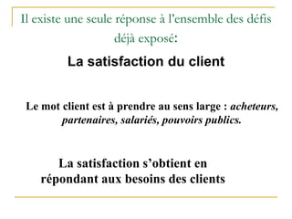 Il existe une seule réponse à l’ensemble des défis
déjà exposé:
La satisfaction du client
Le mot client est à prendre au sens large : acheteurs,
partenaires, salariés, pouvoirs publics.
La satisfaction s’obtient en
répondant aux besoins des clients
 