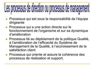  Processus qui est sous la responsabilité de l’équipe
dirigeante
 Processus qui a une action directe sur le
fonctionnement de l’organisme et sur sa dynamique
d’amélioration
 Processus lié au déploiement de la politique Qualité,
à l’amélioration de l’efficacité du Système de
Management de la Qualité, à l’accroissement de la
satisfaction client
 Processus qui oriente et assure la cohérence des
processus de réalisation et support.
 