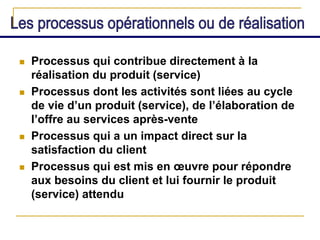  Processus qui contribue directement à la
réalisation du produit (service)
 Processus dont les activités sont liées au cycle
de vie d’un produit (service), de l’élaboration de
l’offre au services après-vente
 Processus qui a un impact direct sur la
satisfaction du client
 Processus qui est mis en œuvre pour répondre
aux besoins du client et lui fournir le produit
(service) attendu
 