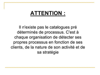 ATTENTION :
Il n'existe pas le catalogues pré
déterminés de processus. C'est à
chaque organisation de détecter ses
propres processus en fonction de ses
clients, de la nature de son activité et de
sa stratégie
 