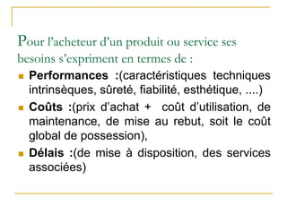 Pour l’acheteur d’un produit ou service ses
besoins s’expriment en termes de :
 Performances :(caractéristiques techniques
intrinsèques, sûreté, fiabilité, esthétique, ....)
 Coûts :(prix d’achat + coût d’utilisation, de
maintenance, de mise au rebut, soit le coût
global de possession),
 Délais :(de mise à disposition, des services
associées)
 