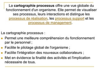 La cartographie processus offre une vue globale du
fonctionnement d'un organisme. Elle permet de visualiser
ses processus, leurs interactions et distingue les
processus de réalisation, les processus support et les
processus de management.
La cartographie processus :
 Permet une meilleure compréhension du fonctionnement
par le personnel ;
 Facilite le pilotage global de l'organisme ;
 Facilite l'intégration des nouveaux collaborateurs ;
 Met en évidence la finalité des activités et l'implication
nécessaire de tous.
 