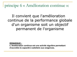 principe 6 « Amélioration continue »:
Il convient que l'amélioration
continue de la performance globale
d'un organisme soit un objectif
permanent de l'organisme
REMARQUE :
L’ Amélioration continue est une activité régulière permettant
d’accroître la capacité à satisfaire aux exigences.
 
