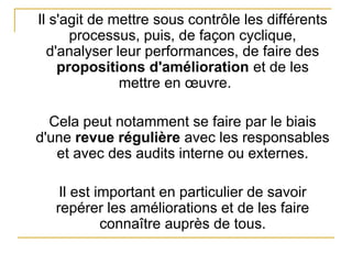 Il s'agit de mettre sous contrôle les différents
processus, puis, de façon cyclique,
d'analyser leur performances, de faire des
propositions d'amélioration et de les
mettre en œuvre.
Cela peut notamment se faire par le biais
d'une revue régulière avec les responsables
et avec des audits interne ou externes.
Il est important en particulier de savoir
repérer les améliorations et de les faire
connaître auprès de tous.
 