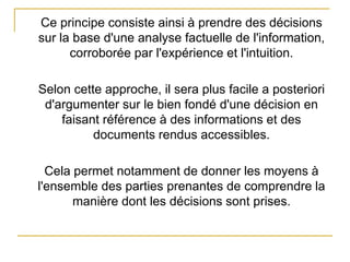 Ce principe consiste ainsi à prendre des décisions
sur la base d'une analyse factuelle de l'information,
corroborée par l'expérience et l'intuition.
Selon cette approche, il sera plus facile a posteriori
d'argumenter sur le bien fondé d'une décision en
faisant référence à des informations et des
documents rendus accessibles.
Cela permet notamment de donner les moyens à
l'ensemble des parties prenantes de comprendre la
manière dont les décisions sont prises.
 