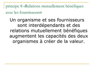 principe 8 «Relations mutuellement bénéfiques
avec les fournisseurs»
Un organisme et ses fournisseurs
sont interdépendants et des
relations mutuellement bénéfiques
augmentent les capacités des deux
organismes à créer de la valeur.
 