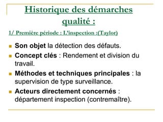 1/ Première période : L’inspection :(Taylor)
 Son objet la détection des défauts.
 Concept clés : Rendement et division du
travail.
 Méthodes et techniques principales : la
supervision de type surveillance.
 Acteurs directement concernés :
département inspection (contremaître).
Historique des démarches
qualité :
 