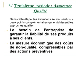 3/ Troisième période : Assurance
Qualité
Dans cette étape, les évolutions se font sentir sur
deux points complémentaires qui enrichissent les
approches qualité:
- Le besoin de l’entreprise de
garantir la fiabilité de ses produits
à ses clients.
- La mesure économique des coûts
de non-qualité, compressibles par
des actions préventives
 