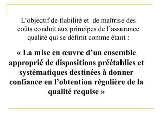 L’objectif de fiabilité et de maîtrise des
coûts conduit aux principes de l’assurance
qualité qui se définit comme étant :
« La mise en œuvre d’un ensemble
approprié de dispositions préétablies et
systématiques destinées à donner
confiance en l’obtention régulière de la
qualité requise »
 